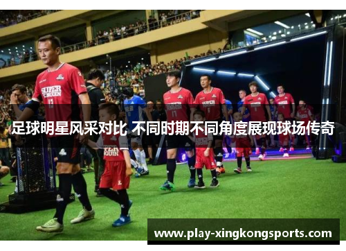 足球明星风采对比 不同时期不同角度展现球场传奇