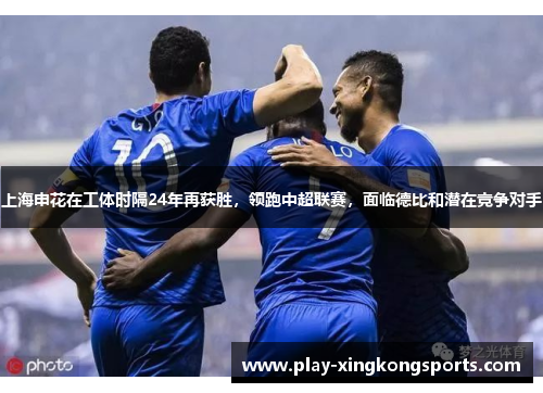 上海申花在工体时隔24年再获胜，领跑中超联赛，面临德比和潜在竞争对手