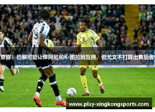 意媒：巴黎可能让穆阿尼和K-图拉姆互换，但尤文不打算出售后者
